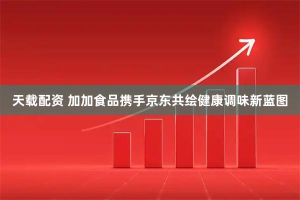 天载配资 加加食品携手京东共绘健康调味新蓝图