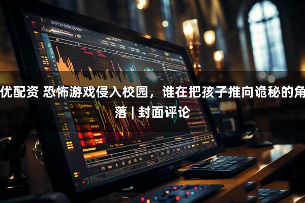 优配资 恐怖游戏侵入校园，谁在把孩子推向诡秘的角落 | 封面评论