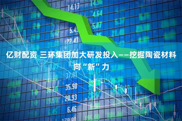 亿财配资 三环集团加大研发投入——挖掘陶瓷材料向“新”力