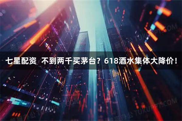 七星配资 不到两千买茅台?618酒水集体大降价!
