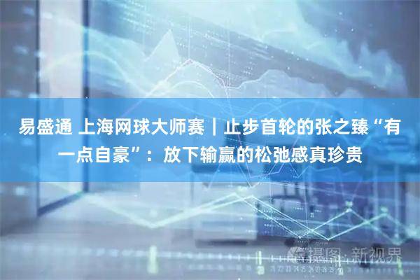 易盛通 上海网球大师赛｜止步首轮的张之臻“有一点自豪”：放下输赢的松弛感真珍贵