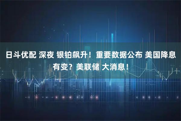 日斗优配 深夜 银铂飙升！重要数据公布 美国降息有变？美联储 大消息！
