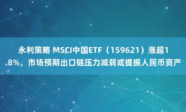 永利策略 MSCI中国ETF（159621）涨超1.8%，市场预期出口链压力减弱或提振人民币资产