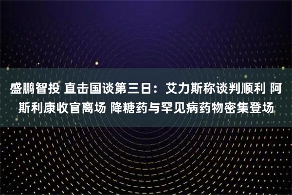 盛鹏智投 直击国谈第三日:艾力斯称谈判顺利 阿斯利康收官离场 降糖药与罕见病药物密集登场