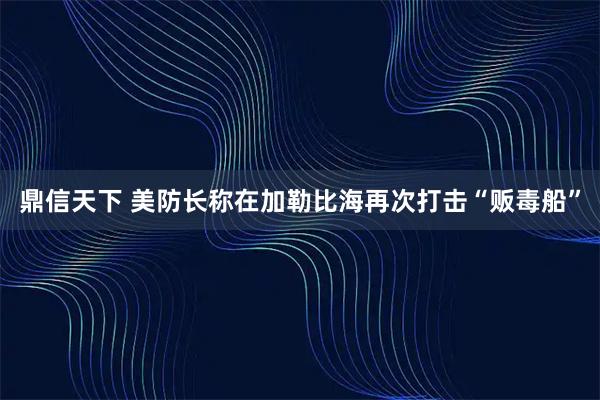 鼎信天下 美防长称在加勒比海再次打击“贩毒船”