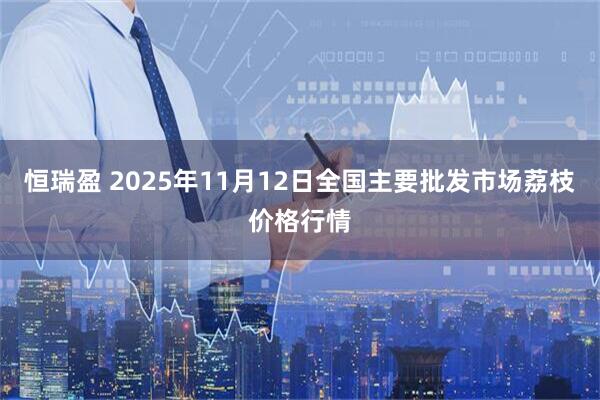 恒瑞盈 2025年11月12日全国主要批发市场荔枝价格行情