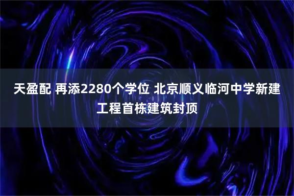 天盈配 再添2280个学位 北京顺义临河中学新建工程首栋建筑封顶