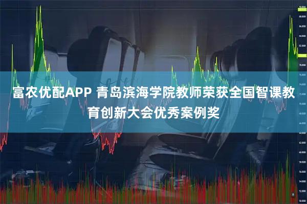 富农优配APP 青岛滨海学院教师荣获全国智课教育创新大会优秀案例奖