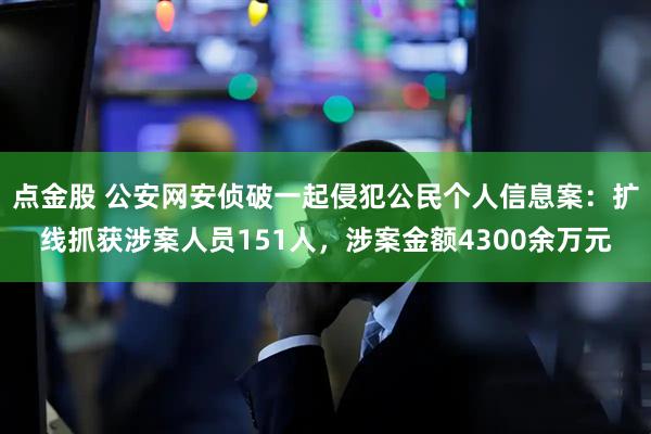 点金股 公安网安侦破一起侵犯公民个人信息案：扩线抓获涉案人员151人，涉案金额4300余万元
