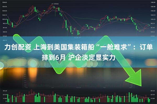 力创配资 上海到美国集装箱船“一舱难求”：订单排到6月 沪企淡定显实力