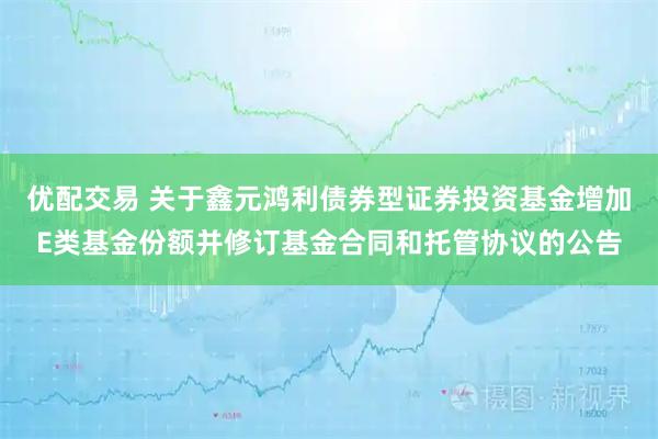 优配交易 关于鑫元鸿利债券型证券投资基金增加E类基金份额并修订基金合同和托管协议的公告