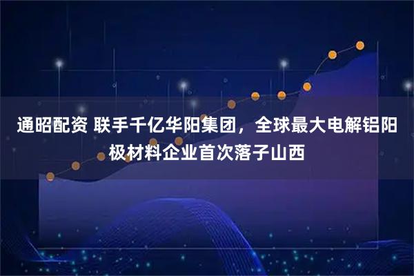 通昭配资 联手千亿华阳集团，全球最大电解铝阳极材料企业首次落子山西