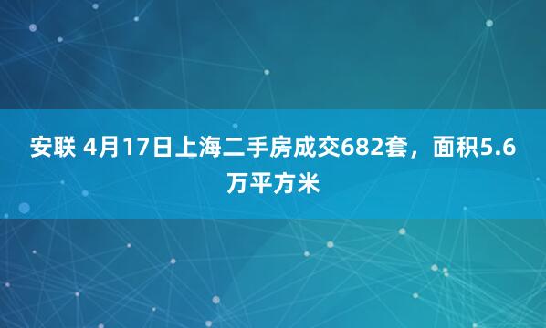 安联 4月17日上海二手房成交682套，面积5.6万平方米