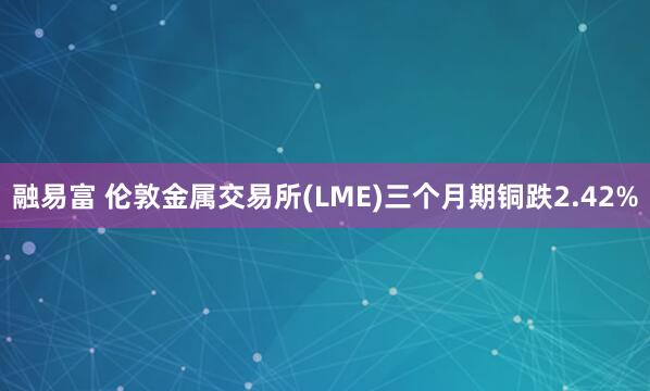 融易富 伦敦金属交易所(LME)三个月期铜跌2.42%