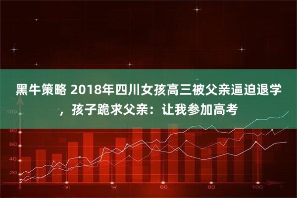 黑牛策略 2018年四川女孩高三被父亲逼迫退学，孩子跪求父亲：让我参加高考