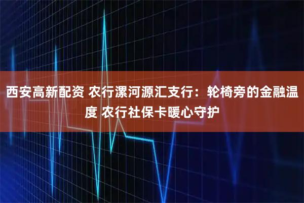 西安高新配资 农行漯河源汇支行：轮椅旁的金融温度 农行社保卡暖心守护