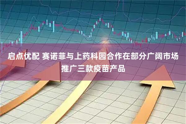 启点优配 赛诺菲与上药科园合作在部分广阔市场推广三款疫苗产品