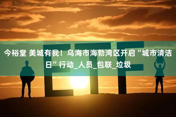 今裕堂 美城有我！乌海市海勃湾区开启“城市清洁日”行动_人员_包联_垃圾